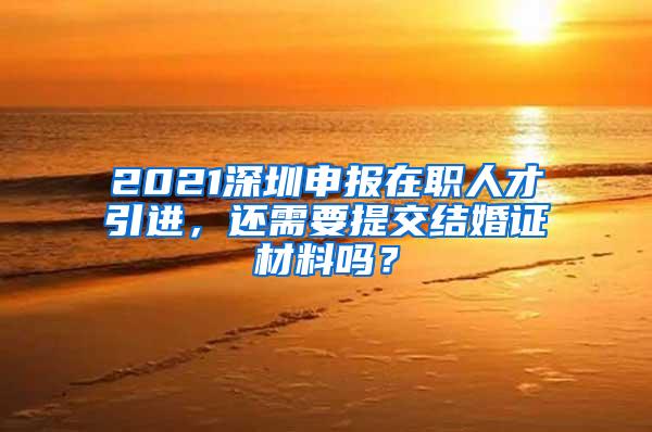 2021深圳申報(bào)在職人才引進(jìn)，還需要提交結(jié)婚證材料嗎？