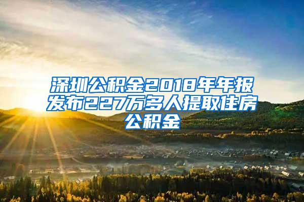 深圳公積金2018年年報(bào)發(fā)布227萬(wàn)多人提取住房公積金