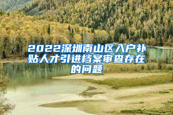 2022深圳南山區(qū)入戶補(bǔ)貼人才引進(jìn)檔案審查存在的問題