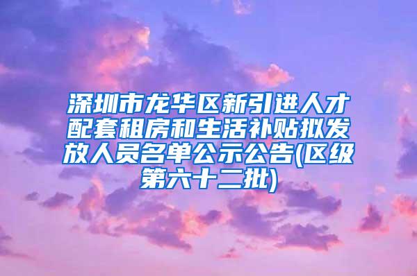 深圳市龍華區(qū)新引進(jìn)人才配套租房和生活補(bǔ)貼擬發(fā)放人員名單公示公告(區(qū)級第六十二批)