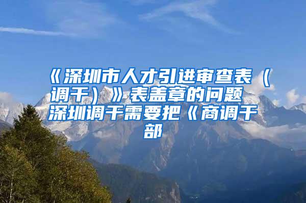 《深圳市人才引進審查表（調(diào)干）》表蓋章的問題 深圳調(diào)干需要把《商調(diào)干部