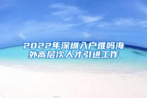 2022年深圳入戶難嗎海外高層次人才引進(jìn)工作