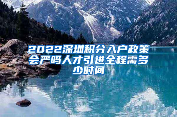 2022深圳積分入戶政策會嚴(yán)嗎人才引進(jìn)全程需多少時間