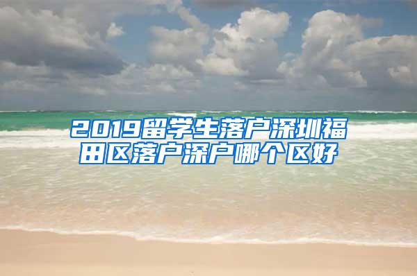 2019留學(xué)生落戶深圳福田區(qū)落戶深戶哪個(gè)區(qū)好