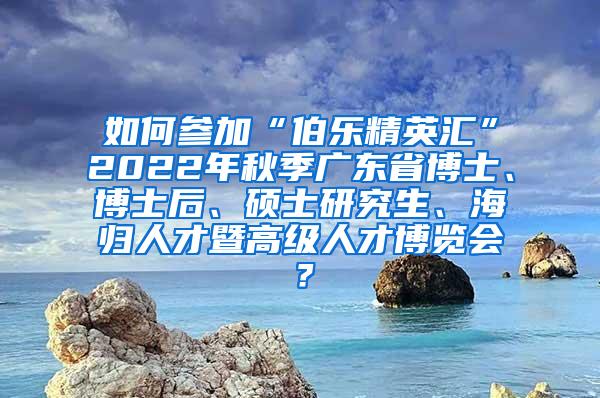 如何參加“伯樂精英匯”2022年秋季廣東省博士、博士后、碩士研究生、海歸人才暨高級人才博覽會(huì)？