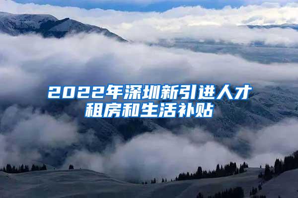 2022年深圳新引進人才租房和生活補貼