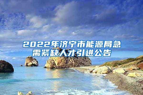 2022年濟(jì)寧市能源局急需緊缺人才引進(jìn)公告