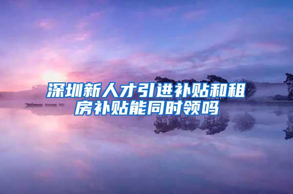 深圳新人才引進(jìn)補(bǔ)貼和租房補(bǔ)貼能同時(shí)領(lǐng)嗎