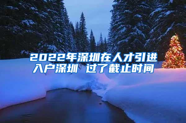 2022年深圳在人才引進(jìn)入戶深圳 過了截止時(shí)間