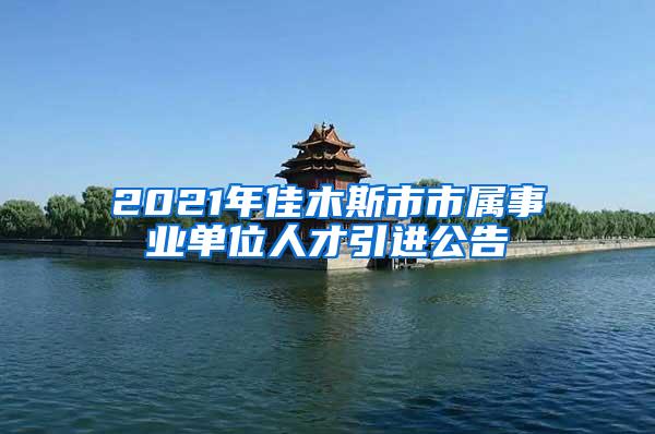 2021年佳木斯市市屬事業(yè)單位人才引進(jìn)公告