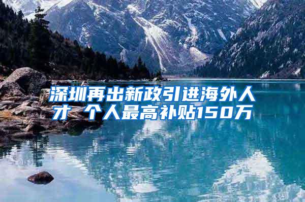 深圳再出新政引進(jìn)海外人才 個(gè)人最高補(bǔ)貼150萬(wàn)