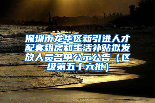 深圳市龍華區(qū)新引進(jìn)人才配套租房和生活補(bǔ)貼擬發(fā)放人員名單公示公告（區(qū)級(jí)第五十六批）