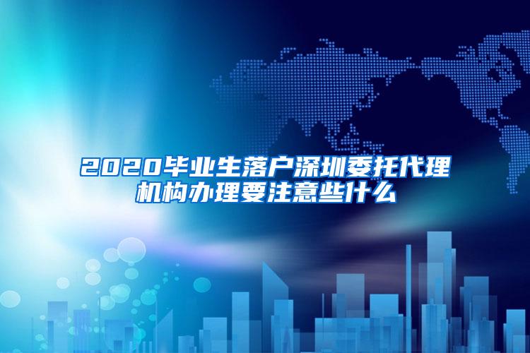 2020畢業(yè)生落戶深圳委托代理機構(gòu)辦理要注意些什么