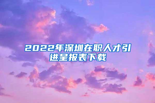 2022年深圳在職人才引進(jìn)呈報(bào)表下載