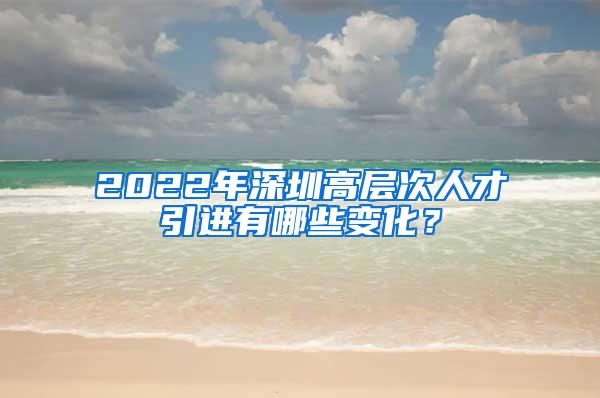 2022年深圳高層次人才引進有哪些變化？