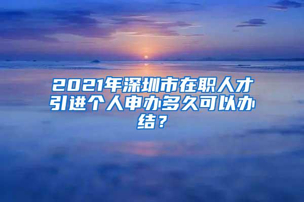 2021年深圳市在職人才引進(jìn)個(gè)人申辦多久可以辦結(jié)？