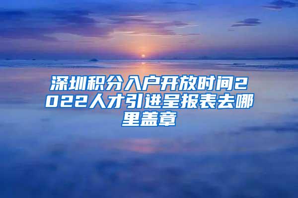 深圳積分入戶開放時(shí)間2022人才引進(jìn)呈報(bào)表去哪里蓋章