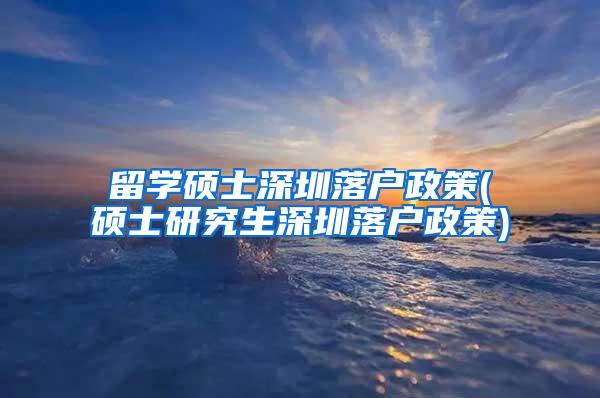 留學碩士深圳落戶政策(碩士研究生深圳落戶政策)