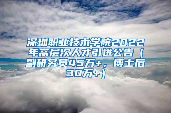 深圳職業(yè)技術(shù)學(xué)院2022年高層次人才引進(jìn)公告（副研究員45萬+，博士后30萬+）