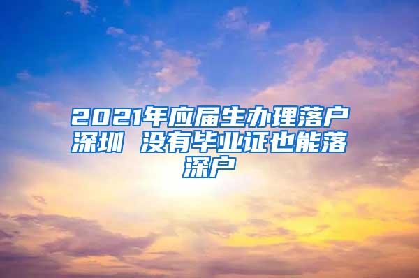 2021年應(yīng)屆生辦理落戶深圳 沒有畢業(yè)證也能落深戶