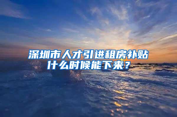 深圳市人才引進(jìn)租房補(bǔ)貼什么時(shí)候能下來？