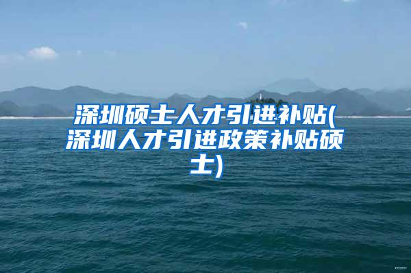 深圳碩士人才引進(jìn)補(bǔ)貼(深圳人才引進(jìn)政策補(bǔ)貼碩士)