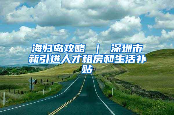 海歸島攻略 ｜ 深圳市新引進(jìn)人才租房和生活補(bǔ)貼