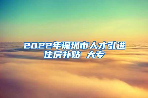 2022年深圳市人才引進(jìn)住房補(bǔ)貼 大專