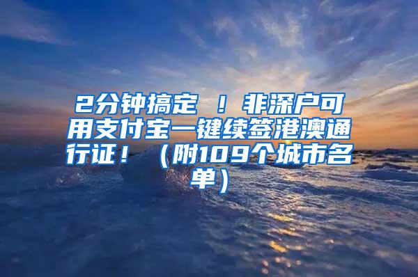 2分鐘搞定 ！非深戶可用支付寶一鍵續(xù)簽港澳通行證！（附109個城市名單）