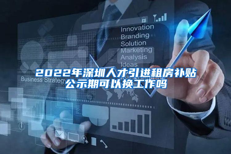 2022年深圳人才引進租房補貼公示期可以換工作嗎