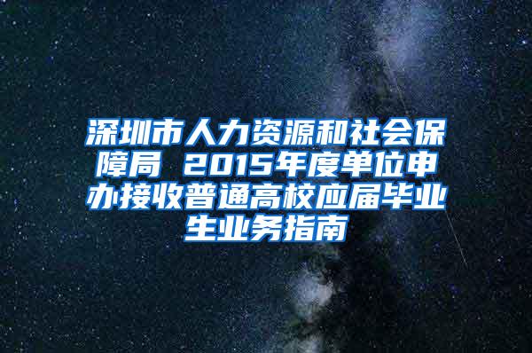 深圳市人力資源和社會(huì)保障局 2015年度單位申辦接收普通高校應(yīng)屆畢業(yè)生業(yè)務(wù)指南