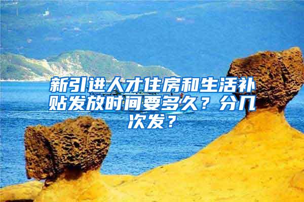 新引進(jìn)人才住房和生活補(bǔ)貼發(fā)放時間要多久？分幾次發(fā)？