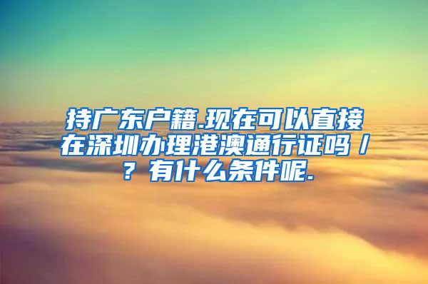 持廣東戶籍.現(xiàn)在可以直接在深圳辦理港澳通行證嗎／？有什么條件呢.