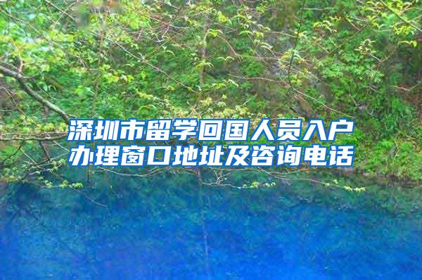 深圳市留學(xué)回國人員入戶辦理窗口地址及咨詢電話