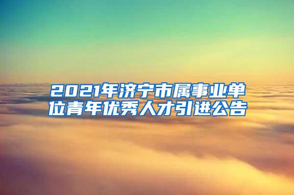 2021年濟寧市屬事業(yè)單位青年優(yōu)秀人才引進公告