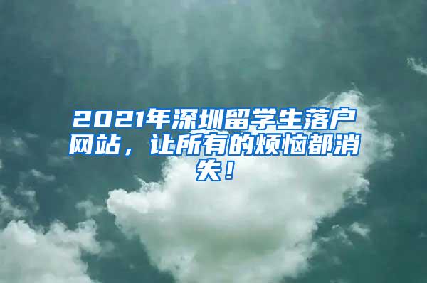 2021年深圳留學(xué)生落戶網(wǎng)站，讓所有的煩惱都消失！