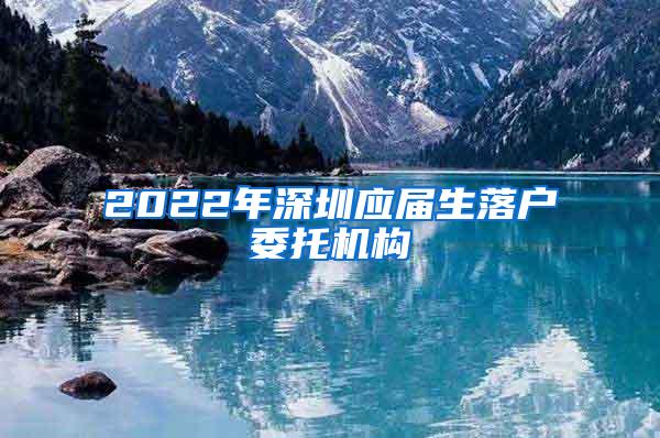 2022年深圳應(yīng)屆生落戶委托機構(gòu)