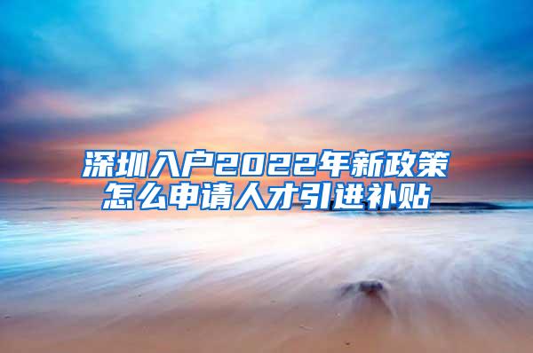 深圳入戶2022年新政策怎么申請人才引進補貼