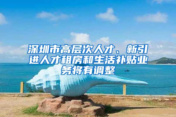 深圳市高層次人才、新引進人才租房和生活補貼業(yè)務將有調(diào)整