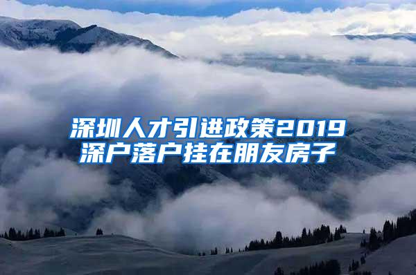 深圳人才引進政策2019深戶落戶掛在朋友房子