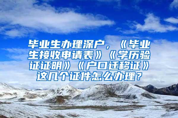 畢業(yè)生辦理深戶，《畢業(yè)生接收申請表》《學(xué)歷驗(yàn)證證明》《戶口遷移證》這幾個證件怎么辦理？