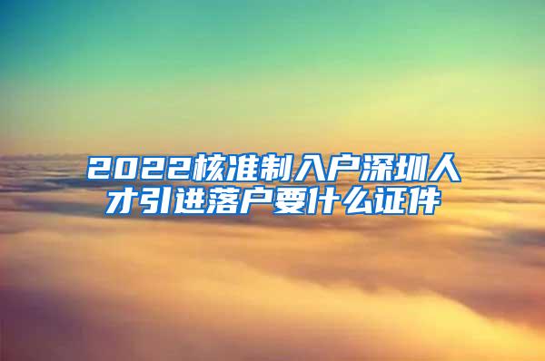 2022核準制入戶深圳人才引進落戶要什么證件