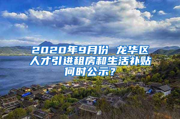 2020年9月份 龍華區(qū)人才引進租房和生活補貼何時公示？