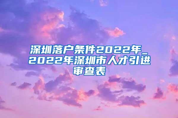 深圳落戶條件2022年_2022年深圳市人才引進審查表