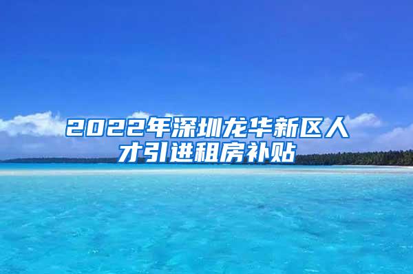 2022年深圳龍華新區(qū)人才引進租房補貼