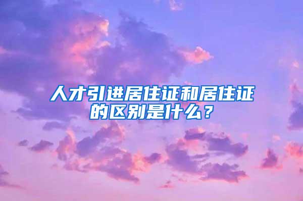 人才引進居住證和居住證的區(qū)別是什么？