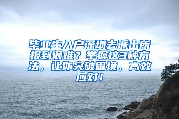 畢業(yè)生入戶深圳去派出所報(bào)到很難？掌握這3種方法，讓你突破困境，高效應(yīng)對(duì)！