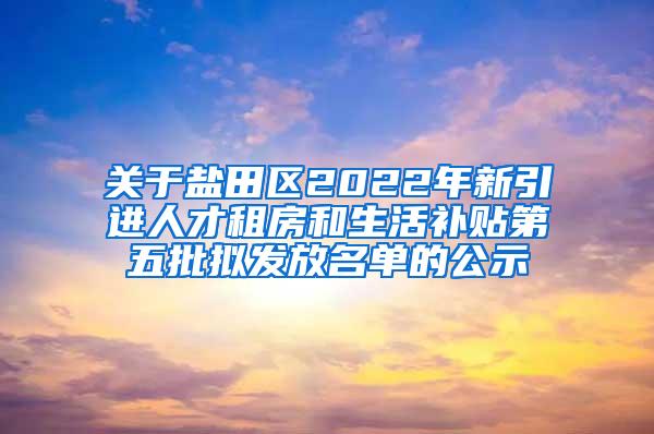 關(guān)于鹽田區(qū)2022年新引進(jìn)人才租房和生活補(bǔ)貼第五批擬發(fā)放名單的公示