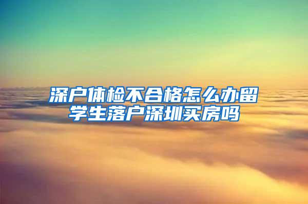 深戶(hù)體檢不合格怎么辦留學(xué)生落戶(hù)深圳買(mǎi)房嗎