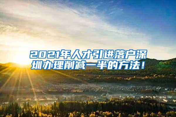 2021年人才引進(jìn)落戶深圳辦理削減一半的方法！